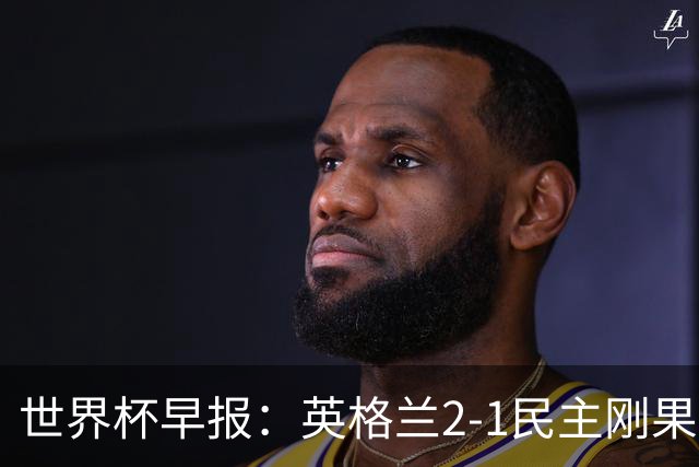 世界杯早报：英格兰2-1民主刚果；比利时3-2加时绝杀民主刚果