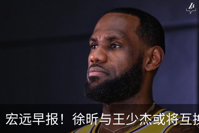 宏远早报！徐昕与王少杰或将互换，朱芳雨做出重大决定，张文逸即将续约