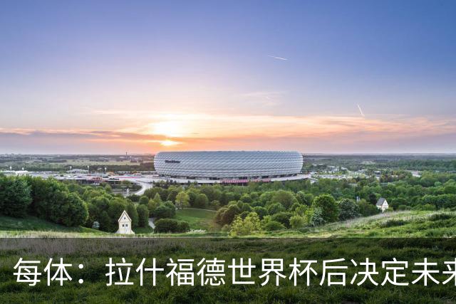 每体：拉什福德世界杯后决定未来，正考虑的两个选择是曼联和巴萨