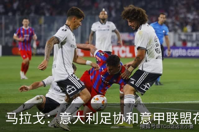 马拉戈：意大利足协和意甲联盟存在冲突 这两个领域必须沟通